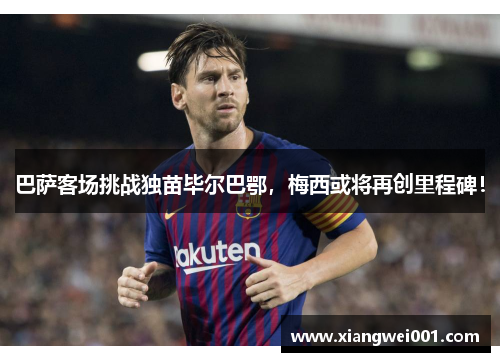 巴萨客场挑战独苗毕尔巴鄂，梅西或将再创里程碑！