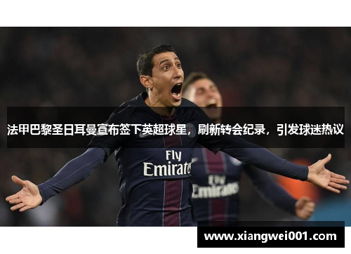 法甲巴黎圣日耳曼宣布签下英超球星，刷新转会纪录，引发球迷热议
