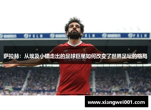 萨拉赫：从埃及小镇走出的足球巨星如何改变了世界足坛的格局