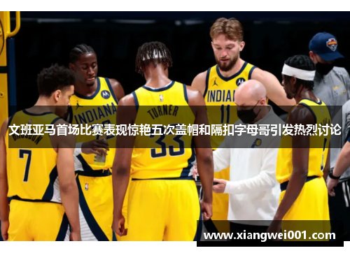 文班亚马首场比赛表现惊艳五次盖帽和隔扣字母哥引发热烈讨论